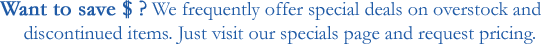 Want to save money? We frequently offer specials on overstock and discontinued items. Just visit our specials page and request pricing